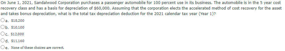 On June 1, 2021, Sandalwood Corporation purchases a passenger automobile for 100 percent use in its business. The automobile is in the 5 year cost
recovery class and has a basis for depreciation of $60,000. Assuming that the corporation elects the accelerated method of cost recovery for the asset
and takes bonus depreciation, what is the total tax depreciation deduction for the 2021 calendar tax year (Year 1)?
Oa. $18,200
Ob. $10,100
Oc. $12,000
Od. $11,160
Oe. None of these choices are correct.
