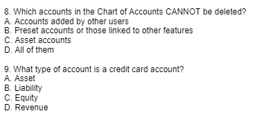 8. Which accounts in the Chart of Accounts CANNOT be deleted?
A. Accounts added by other users
B. Preset accounts or those linked to other features
C. Asset accounts
D. All of them
9. What type of account is a credit card account?
A. Asset
B. Liability
C. Equity
D. Revenue
