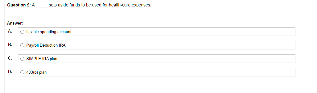 Question 2: A
sets aside funds to be used for health-care expenses.
Answer:
A.
flexible spending account
В.
O Payroll Deduction IRA
С.
O SIMPLE IRA plan
D.
O 403(b) plan
