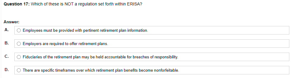 Question 17: Which of these is NOT a regulation set forth within ERISA?
Answer:
A.
Employees must be provided with pertinent retirement plan information.
В.
Employers are required to offer retirement plans.
C.
Fiduciaries of the retirement plan may be held accountable for breaches of responsibility.
D.
There are specific timeframes over which retirement plan benefits become nonforfeitable.
