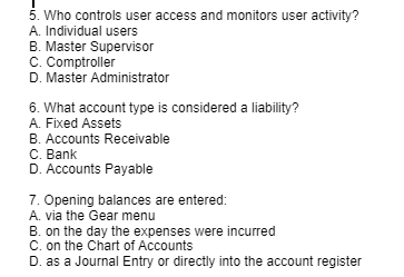 5. Who controls user access and monitors user activity?
A. Individual users
B. Master Supervisor
C. Comptroller
D. Master Administrator
6. What account type is considered a liability?
A. Fixed Assets
B. Accounts Receivable
C. Bank
D. Accounts Payable
7. Opening balances are entered:
A. via the Gear menu
B. on the day the expenses were incurred
C. on the Chart of Accounts
D. as a Journal Entry or directly into the account register
