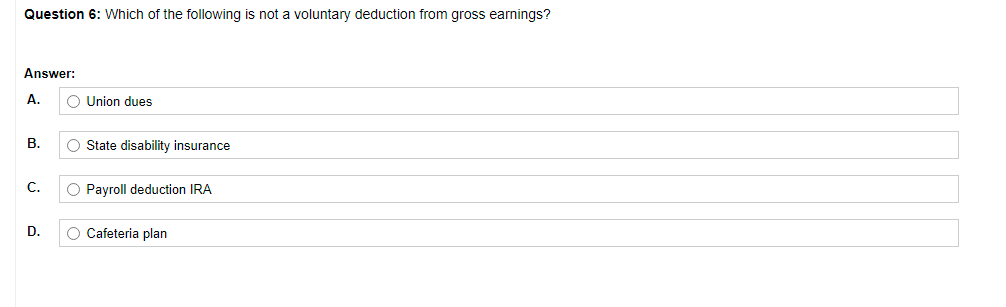 Question 6: Which of the following is not a voluntary deduction from gross earnings?
Answer:
A.
O Union dues
B.
O State disability insurance
C.
O Payroll deduction IRA
D.
Cafeteria plan
