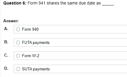 Question 6: Form 941 shares the same due date as
Answer:
А.
Form 940
В.
FUTA payments
С.
Form W-2
D.
SUTA payments
