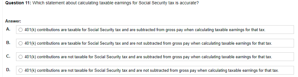 Question 11: Which statement about calculating taxable earnings for Social Security tax is accurate?
Answer:
A.
401(k) contributions are taxable for Social Security tax and are subtracted from gross pay when calculating taxable earnings for that tax.
В.
O 401(k) contributions are taxable for Social Security tax and are not subtracted from gross pay when calculating taxable earnings for that tax.
С.
O 401(k) contributions are not taxable for Social Security tax and are subtracted from gross pay when calculating taxable earnings for that tax.
D.
O 401(k) contributions are not taxable for Social Security tax and are not subtracted from gross pay when calculating taxable earnings for that tax.
