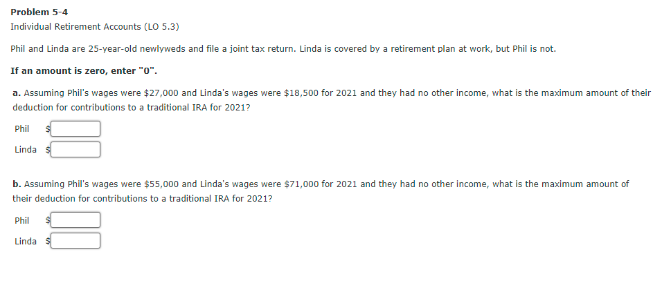 Problem 5-4
Individual Retirement Accounts (LO 5.3)
Phil and Linda are 25-year-old newlyweds and file a joint tax return. Linda is covered by a retirement plan at work, but Phil is not.
If an amount is zero, enter "0".
a. Assuming Phil's wages were $27,000 and Linda's wages were $18,500 for 2021 and they had no other income, what is the maximum amount of their
deduction for contributions to a traditional IRA for 2021?
Phil
Linda
b. Assuming Phil's wages were $55,000 and Linda's wages were $71,000 for 2021 and they had no other income, what is the maximum amount of
their deduction for contributions to a traditional IRA for 2021?
Phil
Linda $
