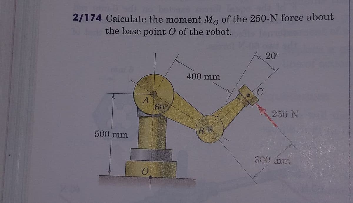 2/174 Calculate the moment Mo of the 250-N force about
30
the base point O of the robot.
20°
400 mm
A
60%
250 N
500 mm
B
300 mm
