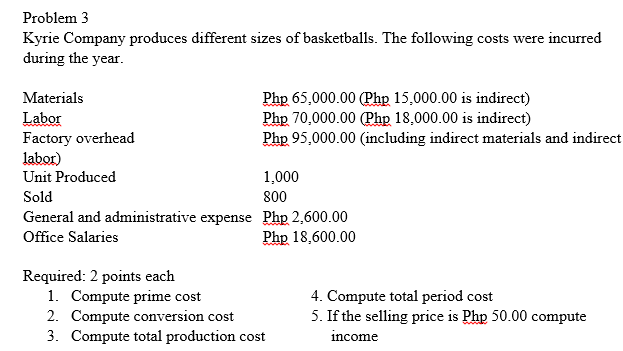 Problem 3
Kyrie Company produces different sizes of basketballs. The following costs were incurred
during the year.
Php 65,000.00 (Php 15,000.00 is indirect)
Php 70,000.00 (Phg 18,000.00 is indirect)
Php 95,000.00 (including indirect materials and indirect
Materials
Labor
Factory overhead
labor)
Unit Produced
1,000
Sold
800
General and administrative expense Php 2,600.00
Office Salaries
Php 18,600.00
Required: 2 points each
1. Compute prime cost
2. Compute conversion cost
3. Compute total production cost
4. Compute total period cost
5. If the selling price is Php 50.00 compute
income

