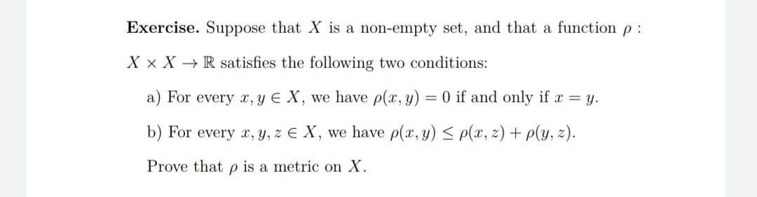 Exercise. Suppose that X is a non-empty set, and that a function p :
X x X - R satisfies the following two conditions:
a) For every r, y E X, we have p(x, y) = 0 if and only if r = y.
b) For every r, y, z E X, we have p(x, y) < p(x, z) + p(y, z).
Prove that p is a metric on X.
