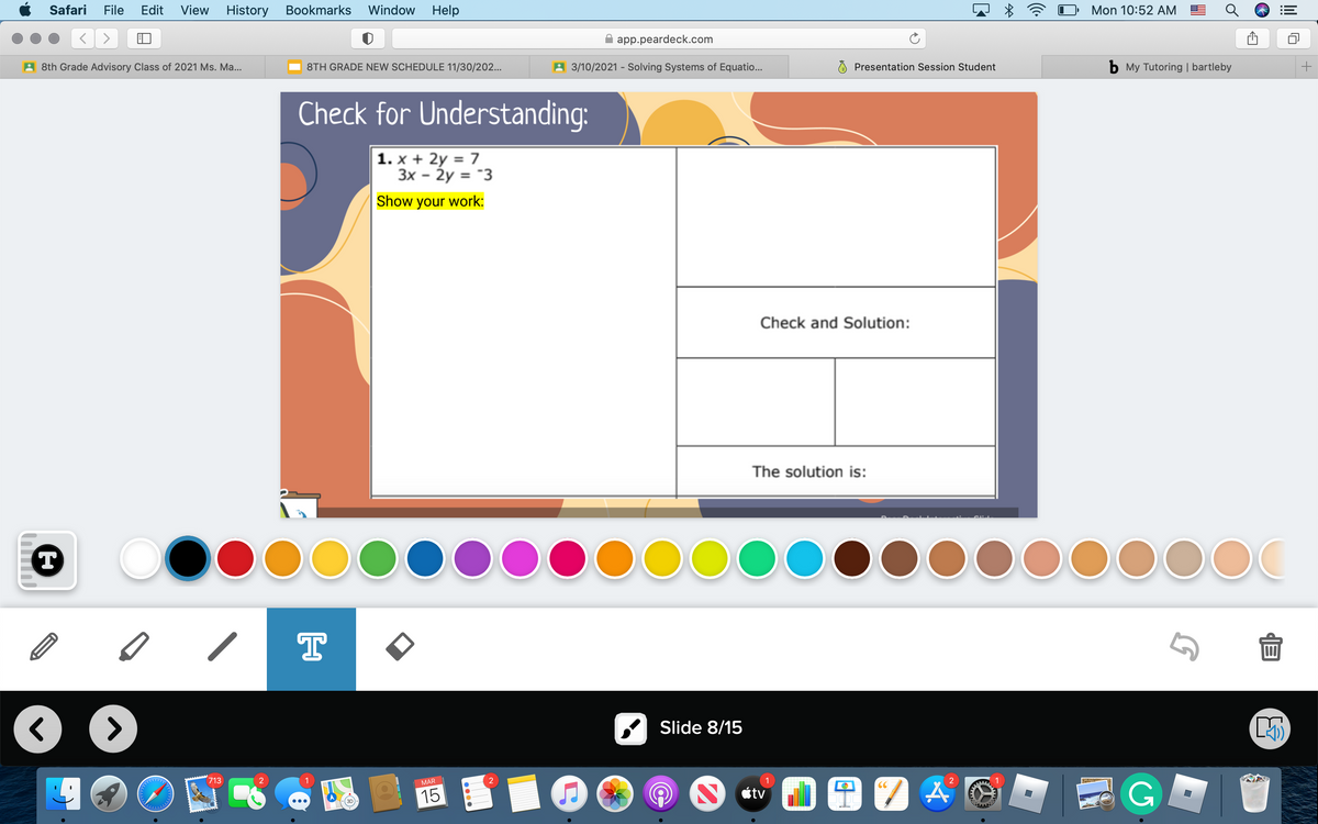 Safari
File
Edit
View
History
Bookmarks Window
Help
Mon 10:52 AM
app.peardeck.com
A 8th Grade Advisory Class of 2021 Ms. Ma...
8TH GRADE NEW SCHEDULE 11/30/202...
A 3/10/2021 - Solving Systems of Equatio...
Presentation Session Student
b My Tutoring | bartleby
Check for Understanding:
1. x + 2y = 7
3x - Ży = "3
Show your work:
Check and Solution:
The solution is:
T
00000000000000
T
Slide 8/15
G
713
MAR
CC
15
étv
+
