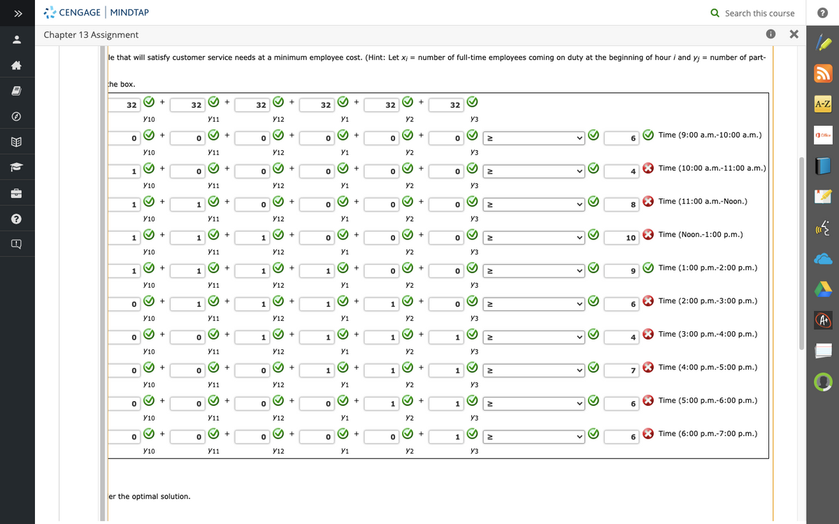 •
8
ⒸHE
?
CENGAGE MINDTAP
Chapter 13 Assignment
le that will satisfy customer service needs at a minimum employee cost. (Hint: Let x;= number of full-time employees coming on duty at the beginning of hour i and yj
the box.
32
0
1
1
1
1
0
0
0
0
0
✓ +
Y10
Y10
Y10
✔
Y10
✔
Y10
✔
Y10
Y10
Y10
✔
Y10
Y10
+
Y10
+
+
+
+
+
+
✓ +
+
+
er the optimal solution.
32
0
0
1
1
1
1
0
0
0
0
✔ +
Y11
Y11
Y11
✔
Y11
✔
Y11
✔
Y11
Y11
›
Y11
✔
Y11
✔
+
Y11
+
+
+
+
+
+
Y11
✔ +
+
+
32
0
0
0
1
1
1
0
0
✓ +
0
Y12
Y12
Y12
✓ +
Y12
✓ +
1
Y12
✓ +
Y12
✔
Y12
D D D D
✓ +
Y12
+
Y12
Y12
✓ +
Y12
+
+
32
0
0
0
0
1
1
1
0
0
✓ +
Y1
④ x ⑥ x ⑥ x ⑥ x ④ x ⑥
Y1
✓ +
+
Y1
+
+
Y1
+
+
+
Y1
✔ +
+
+
Y1
✓ +
32
0
0
!
0
0
0
1
1
1
0
Y2
Y2
Y2
Y2
✓
Y2
Y2
Y2
Y2
✔
Y2
+
Y2
+
+
+
+
Y2
✔+
+
+
+
+
+
32
0
0
0
0
0
0
1
1
1
1
› > ¨ ¨ › › › › › › › ›
Y3
Y3
Y3
Y3
Y3
Y3
Y3
Y3
Y3
Y3
Y3
2
IV
IV
IV
≥
IV
IV
IV
IV
≥
>
S
S
S
✔
6
4
8
10
9
6
4
6
6
X
Q Search this course
X
= number of part-
Time (9:00 a.m.-10:00 a.m.)
Time (10:00 a.m.-11:00 a.m.)
Time (11:00 a.m.-Noon.)
Time (Noon.-1:00 p.m.)
Time (1:00 p.m.-2:00 p.m.)
Time (2:00 p.m.-3:00 p.m.)
Time (3:00 p.m.-4:00 p.m.)
Time (4:00 p.m.-5:00p.m.)
Time (5:00 p.m.-6:00 p.m.)
Time (6:00 p.m.-7:00p.m.)
A-Z
Office
*
A+