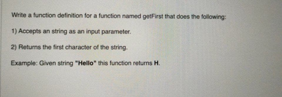 Write a function definition for a function named getFirst that does the following:
1) Accepts an string as an input parameter.
2) Returns the first character of the string.
Example: Given string "Hello" this function returns H.
