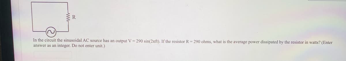 In the circuit the sinusoidal AC source has an output V = 290 sin(2rft). If the resistor R = 290 ohms, what is the average power dissipated by the resistor in watts? (Enter
answer as an integer. Do not enter unit.)
ww
2)
