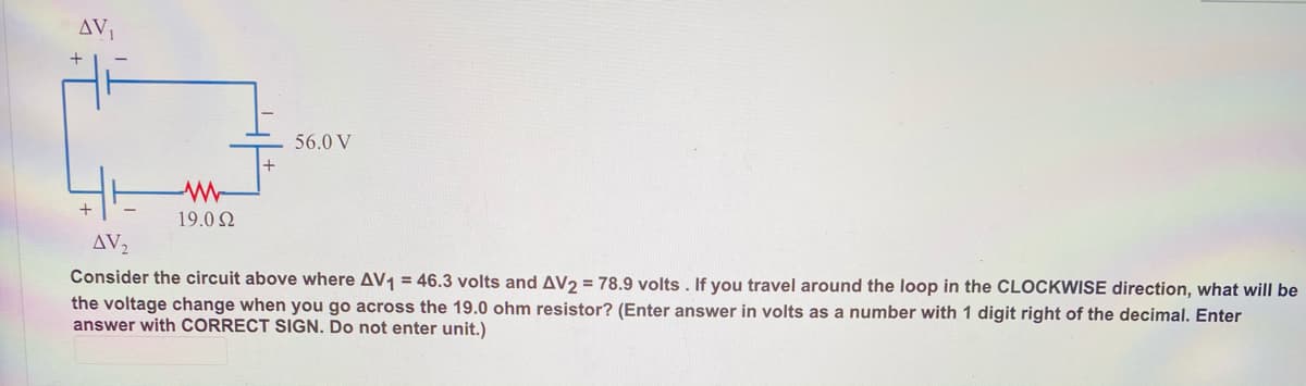 AV
+
56.0 V
19.0 N
AV2
Consider the circuit above where AV1 = 46.3 volts and AV2 = 78.9 volts. If you travel around the loop
the CLOCKWISE direction, what will be
the voltage change when you go across the 19.0 ohm resistor? (Enter answer in volts as a number with 1 digit right of the decimal. Enter
answer with CORRECT SIGN. Do not enter unit.)
