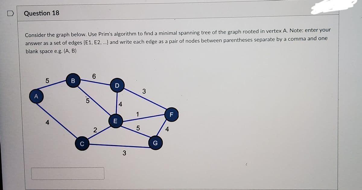 Question 18
Consider the graph below. Use Prim's algorithm to find a minimal spanning tree of the graph rooted in vertex A. Note: enter your
answer as a set of edges {E1, E2, ...} and write each edge as a pair of nodes between parentheses separate by a comma and one
blank space e.g. (A, B)
6.
D
3
4
1
F
4
C
B
