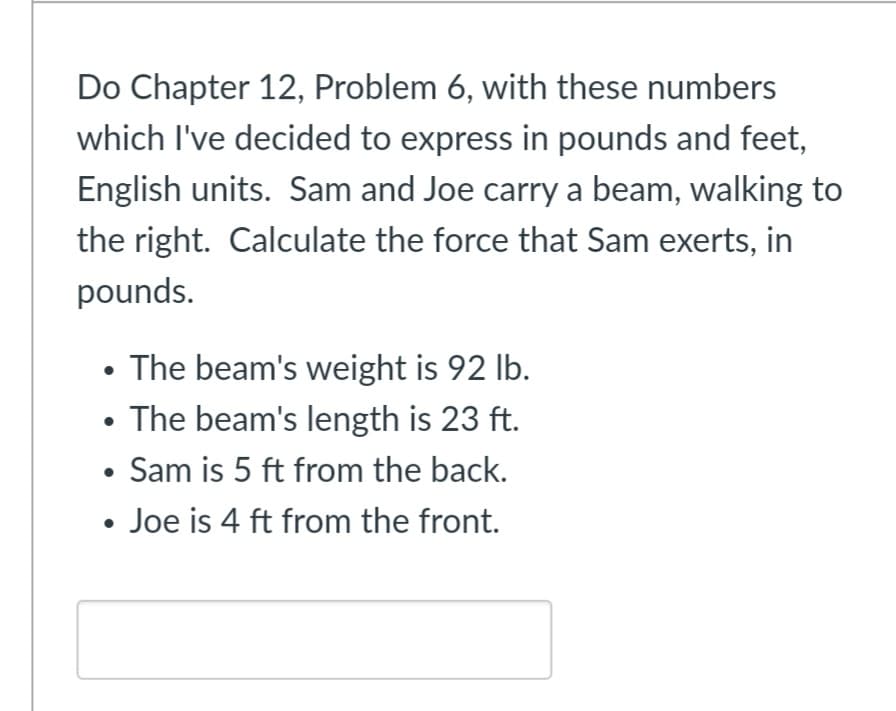 Do Chapter 12, Problem 6, with these numbers
which I've decided to express in pounds and feet,
English units. Sam and Joe carry a beam, walking to
the right. Calculate the force that Sam exerts, in
pounds.
• The beam's weight is 92 lb.
• The beam's length is 23 ft.
• Sam is 5 ft from the back.
• Joe is 4 ft from the front.
