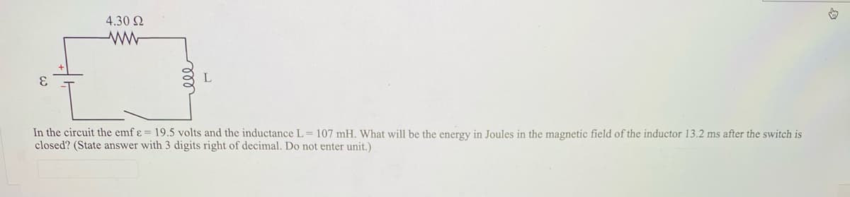 4.30 2
3.
L
In the circuit the emf ɛ = 19.5 volts and the inductance L= 107 mH. What will be the energy in Joules in the magnetic field
closed? (State answer with 3 digits right of decimal. Do not enter unit.)
the inductor 13.2 ms after the switch is
ll
