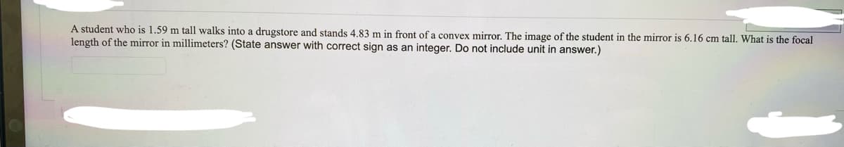 A student who is 1.59 m tall walks into a drugstore and stands 4.83 m in front of a convex mirror. The image of the student in the mirror is 6.16 cm tall. What is the focal
length of the mirror in millimeters? (State answer with correct sign as an integer. Do not include unit in answer.)
