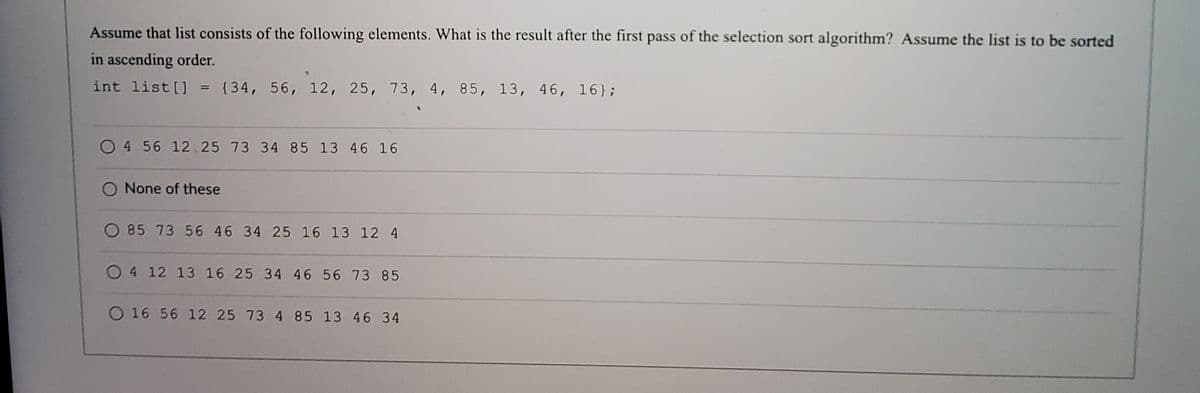 Assume that list consists of the following elements. What is the result after the first pass of the selection sort algorithm? Assume the list is to be sorted
in ascending order.
int list [] = {34, 56, 12, 25, 73, 4, 85, 13, 46, 16};
%3D
O 4 56 12, 25 73 34 85 13 46 16
O None of these
O 85 73 56 46 34 25 16 13 12 4
O4 12 13 16 25 34 46 56 73 85
O 16 56 12 25 73 4 85 13 46 34
