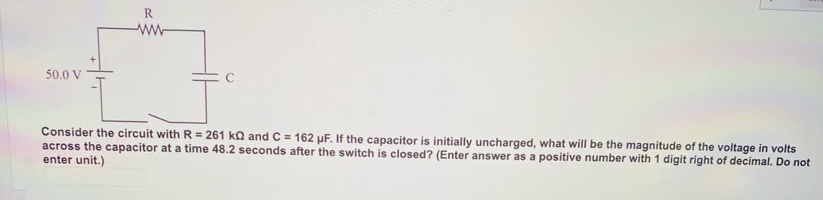 R
50.0 V
Consider the circuit with R = 261 kQ and C = 162 µF. If the capacitor is initially uncharged, what will be the magnitude of the voltage in volts
across the capacitor at a time 48.2 seconds after the switch is closed? (Enter answer as a positive number with 1 digit right of decimal. Do not
enter unit.)
