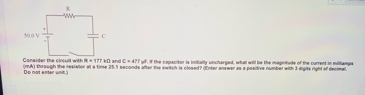 R
50.0 V
C
Consider the circuit with R = 177 kQ and C = 477 µF. If the capacitor is initially uncharged, what will be the magnitude of the current in milliamps
(mA) through the resistor at a time 25.1 seconds after the switch is closed? (Enter answer as a positive number with 3 digits right of decimal.
Do not enter unit.)
