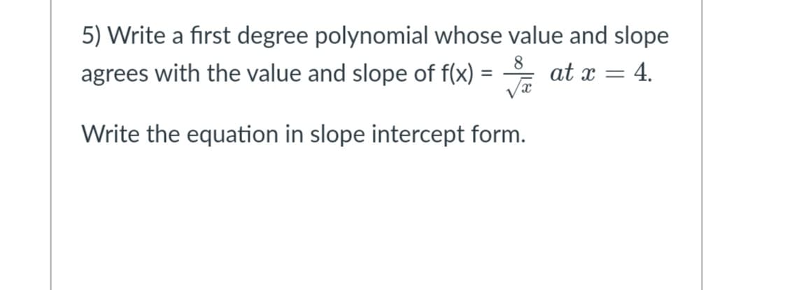 5) Write a first degree polynomial whose value and slope
agrees with the value and slope of f(x)
8
at x = 4.
Write the equation in slope intercept form.
