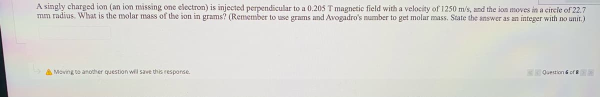 A singly charged ion (an ion missing one electron) is injected perpendicular to a 0.205 T magnetic field with a velocity of 1250 m/s, and the ion moves in a circle of 22.7
mm radius. What is the molar mass of the ion in grams? (Remember to use grams and Avogadro's number to get molar mass. State the answer as an integer with no unit.)
A Moving to another question will save this response.
«< Question 6 of 8>>
