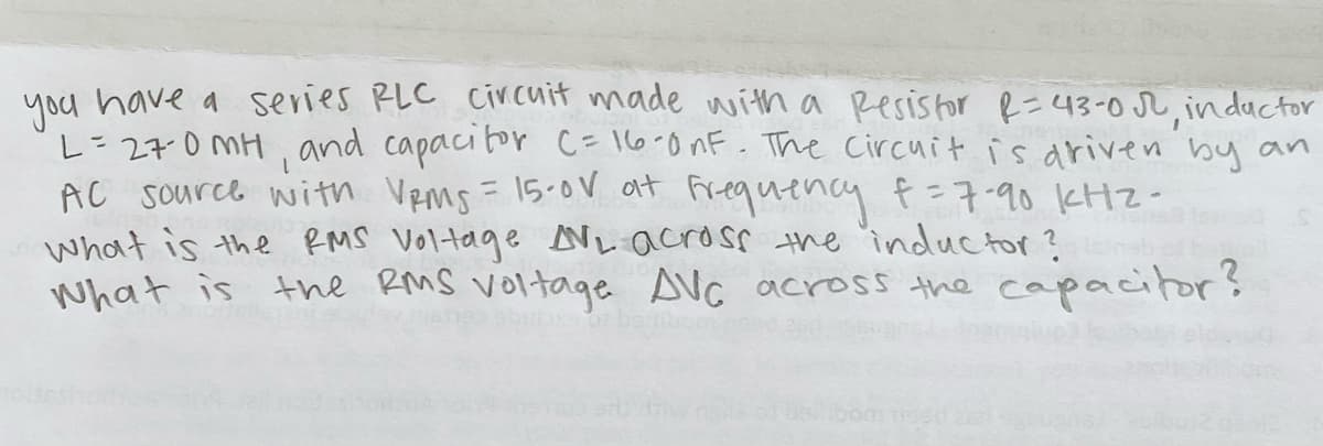 you have a series RLC cir cuit made witha Resistor R=43-0 r, indactor
L=27:0 MH, and capacibor C= 16-0nF. The Circuit is ariven by an
AC source with Vems = 15.0V at Frequency f=7-90 KHZ-
what is the RMS Voltage Ni across the inductor ?
what is the RMS voltage AVC across the capacitor?
%3D
