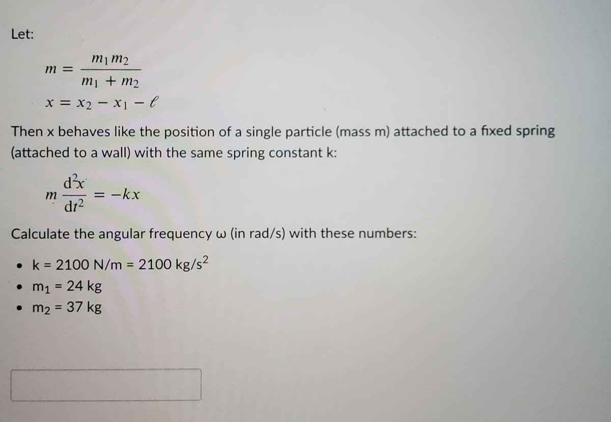 Let:
m 3=
Tu lu
m1 + m2
X =
x = x2 – x1 – e
-
Then x behaves like the position of a single particle (mass m) attached to a fixed spring
(attached to a wall) with the same spring constant k:
m
-kx
%3D
dt²
Calculate the angular frequency w (in rad/s) with these numbers:
• k = 2100 N/m 2100 kg/s?
• m1 = 24 kg
• m2 = 37 kg
%3D
%3D
%3D
%3D
