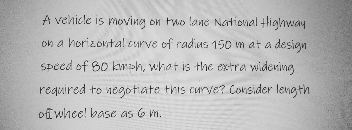 A vehicle is moving on two lane National Highway
on a horizontal curve of radius 150 m at a design
speed of 80 kmph, what is the extra widening
required to negotiate this curve? Consider length
of wheel base as 6 m.