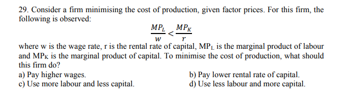 29. Consider a firm minimising the cost of production, given factor prices. For this firm, the
following is observed:
MPL MPK
where w is the wage rate, r is the rental rate of capital, MPL is the marginal product of labour
and MPx is the marginal product of capital. To minimise the cost of production, what should
this firm do?
a) Pay higher wages.
c) Use more labour and less capital.
b) Pay lower rental rate of capital.
d) Use less labour and more capital.
