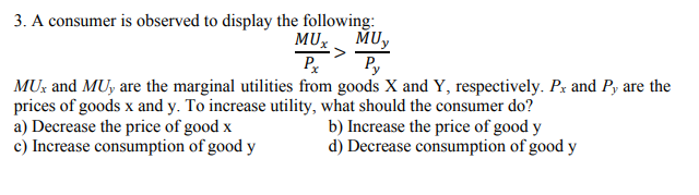 3. A consumer is observed to display the following:
MUy
Py
MUX
Pr
MU: and MUy are the marginal utilities from goods X and Y, respectively. Px and Py are the
prices of goods x and y. To increase utility, what should the consumer do?
a) Decrease the price of good x
c) Increase consumption of good y
b) Increase the price of good y
d) Decrease consumption of good y
