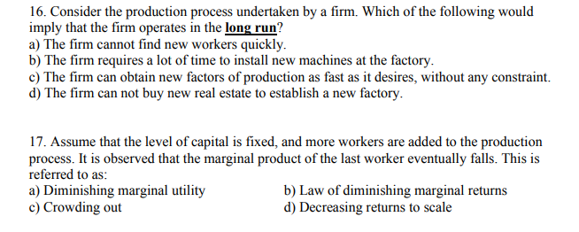 16. Consider the production process undertaken by a firm. Which of the following would
imply that the firm operates in the long run?
a) The firm cannot find new workers quickly.
b) The firm requires a lot of time to install new machines at the factory.
c) The firm can obtain new factors of production as fast as it desires, without any constraint.
d) The firm can not buy new real estate to establish a new factory.
17. Assume that the level of capital is fixed, and more workers are added to the production
process. It is observed that the marginal product of the last worker eventually falls. This is
referred to as:
a) Diminishing marginal utility
c) Crowding out
b) Law of diminishing marginal returns
d) Decreasing returns to scale
