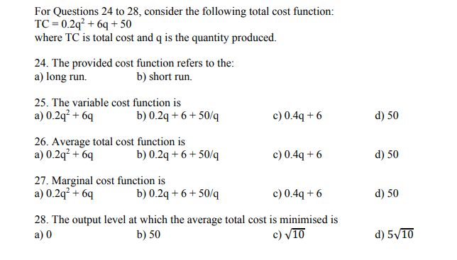 For Questions 24 to 28, consider the following total cost function:
TC = 0.2q² + 6q + 50
where TC is total cost and q is the quantity produced.
24. The provided cost function refers to the:
a) long run.
b) short run.
25. The variable cost function is
a) 0.2q² + 6q
c) 0.4q + 6
b) 0.2q + 6 + 50/q
d) 50
26. Average total cost function is
a) 0.2q² + 6q
c) 0.4q + 6
b) 0.2q + 6 + 50/q
d) 50
27. Marginal cost function is
a) 0.2q² + 6q
b) 0.2q + 6 + 50/q
c) 0.4q + 6
d) 50
28. The output level at which the average total cost is minimised is
a) 0
b) 50
c) V10
d) 5/10

