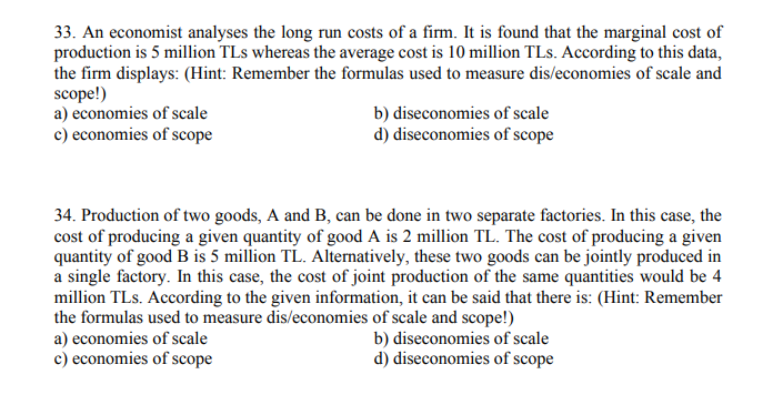 33. An economist analyses the long run costs of a firm. It is found that the marginal cost of
production is 5 million TLs whereas the average cost is 10 million TLs. According to this data,
the firm displays: (Hint: Remember the formulas used to measure dis/economies of scale and
scope!)
a) economies of scale
c) economies of scope
b) diseconomies of scale
d) diseconomies of scope
34. Production of two goods, A and B, can be done in two separate factories. In this case, the
cost of producing a given quantity of good A is 2 million TL. The cost of producing a given
quantity of good B is 5 million TL. Alternatively, these two goods can be jointly produced in
a single factory. In this case, the cost of joint production of the same quantities would be 4
million TLs. According to the given information, it can be said that there is: (Hint: Remember
the formulas used to measure dis/economies of scale and scope!)
a) economies of scale
c) economies of scope
b) diseconomies of scale
d) diseconomies of scope
