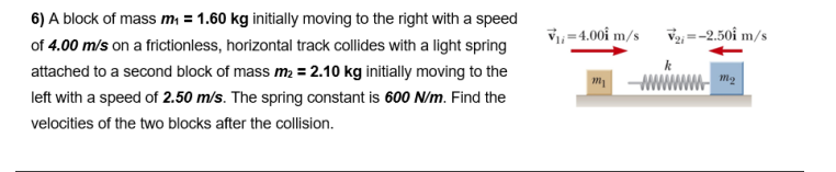 6) A block of mass m = 1.60 kg initially moving to the right with a speed
of 4.00 m/s on a frictionless, horizontal track collides with a light spring
V, =4.00i m/s
V2; =-2.50i m/s
attached to a second block of mass m2 = 2.10 kg initially moving to the
m
left with a speed of 2.50 m/s. The spring constant is 600 N/m. Find the
velocities of the two blocks after the collision.
