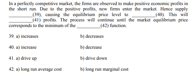 In a perfectly competitive market, the firms are observed to make positive economic profits in
the short run. Due to the positive profits, new firms enter the market. Hence supply
_(39), causing the equilibrium price level to
(40). This will
(41) profits. The process will continue until the market equilibrium price
_(42) function.
corresponds to the minimum of the
39. a) increases
b) decreases
40. a) increase
b) decrease
41. a) drive up
b) drive down
42. a) long run average cost
b) long run marginal cost
