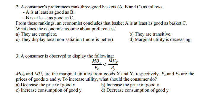 2. A consumer's preferences rank three good baskets (A, B and C) as follows:
- A is at least as good as B.
- B is at least as good as C.
From these rankings, an economist concludes that basket A is at least as good as basket C.
What does the economist assume about preferences?
a) They are complete.
c) They display local non-satiation (more-is-better).
b) They are transitive.
d) Marginal utility is decreasing.
3. A consumer is observed to display the following:
MUX
MUy
P
Py
MU: and MUy are the marginal utilities from goods X and Y, respectively. Px and Py are the
prices of goods x and y. To increase utility, what should the consumer do?
a) Decrease the price of good x
c) Increase consumption of good y
b) Increase the price of good y
d) Decrease consumption of good y
