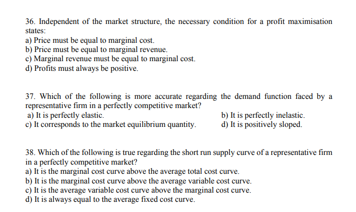 36. Independent of the market structure, the necessary condition for a profit maximisation
states:
a) Price must be equal to marginal cost.
b) Price must be equal to marginal revenue.
c) Marginal revenue must be equal to marginal cost.
d) Profits must always be positive.
37. Which of the following is more accurate regarding the demand function faced by a
representative firm in a perfectly competitive market?
a) It is perfectly elastic.
c) It corresponds to the market equilibrium quantity.
b) It is perfectly inelastic.
d) It is positively sloped.
38. Which of the following is true regarding the short run supply curve of a representative firm
in a perfectly competitive market?
a) It is the marginal cost curve above the average total cost curve.
b) It is the marginal cost curve above the average variable cost curve.
c) It is the average variable cost curve above the marginal cost curve.
d) It is always equal to the average fixed cost curve.
