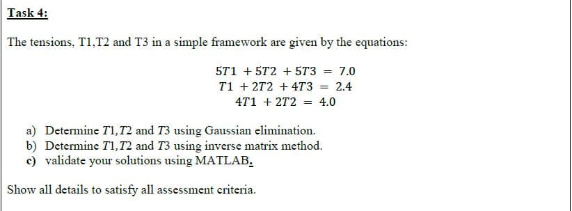 Task 4:
The tensions, T1,T2 and T3 in a simple framework are given by the equations:
5T1 + 5T2 + 5T3 = 7.0
T1 + 2T2 + 4T3
2.4
4T1 + 2T2
4.0
a) Determine T1, T2 and T3 using Gaussian elimination.
b) Determine T1,T2 and T3 using inverse matrix method.
c) validate your solutions using MATLAB.
Show all details to satisfy all assessment criteria.
