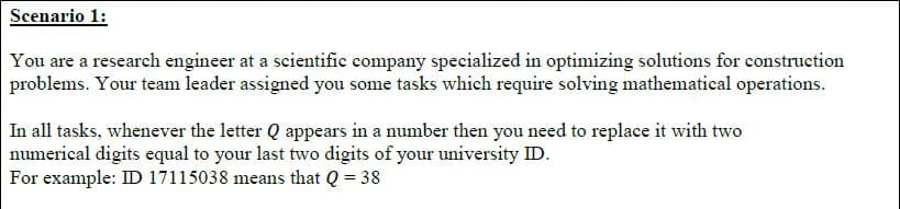 Scenario 1:
You are a research engineer at a scientific company specialized in optimizing solutions for construction
problems. Your team leader assigned you some tasks which require solving mathematical operations.
In all tasks, whenever the letter Q appears in a number then you need to replace it with two
numerical digits equal to your last two digits of your university ID.
For example: ID 17115038 means that Q = 38
