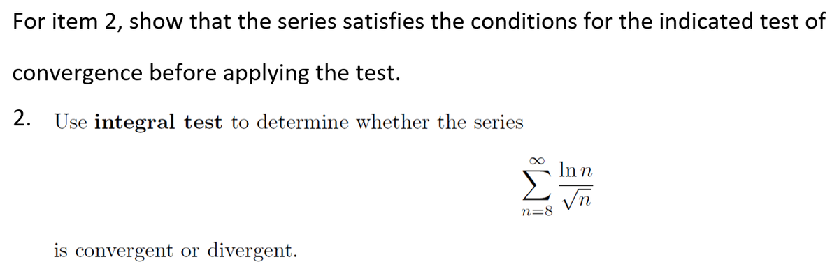 For item 2, show that the series satisfies the conditions for the indicated test of
convergence before applying the test.
2. Use integral test to determine whether the series
Σ
In n
n=8
is convergent or divergent.
