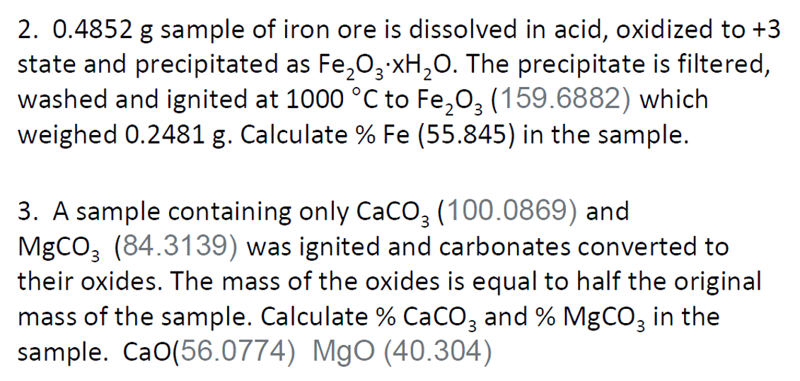 2. 0.4852 g sample of iron ore is dissolved in acid, oxidized to +3
state and precipitated as Fe,03 xH,O. The precipitate is filtered,
washed and ignited at 1000 °C to Fe,0, (159.6882) which
weighed 0.2481 g. Calculate % Fe (55.845) in the sample.
3. A sample containing only CaCO3 (100.0869) and
MgCO3 (84.3139) was ignited and carbonates converted to
their oxides. The mass of the oxides is equal to half the original
mass of the sample. Calculate % CaCO3 and % MgCO3 in the
sample. CaO(56.0774) MgO (40.304)
