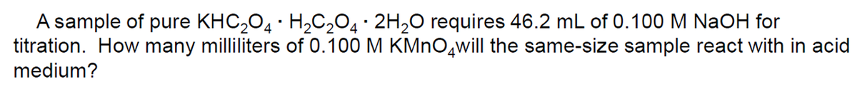 A sample of pure KHC204 · H2C2O4· 2H,O requires 46.2 mL of 0.100 M NaOH for
titration. How many milliliters of 0.100 M KMNO,will the same-size sample react with in acid
medium?
