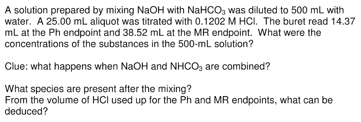 A solution prepared by mixing NaOH with NaHCO3 was diluted to 500 mL with
water. A 25.00 mL aliquot was titrated with 0.1202 M HCI. The buret read 14.37
mL at the Ph endpoint and 38.52 mL at the MR endpoint. What were the
concentrations of the substances in the 500-mL solution?
Clue: what happens when NaOH and NHCO3 are combined?
What species are present after the mixing?
From the volume of HCI used up for the Ph and MR endpoints, what can be
deduced?
