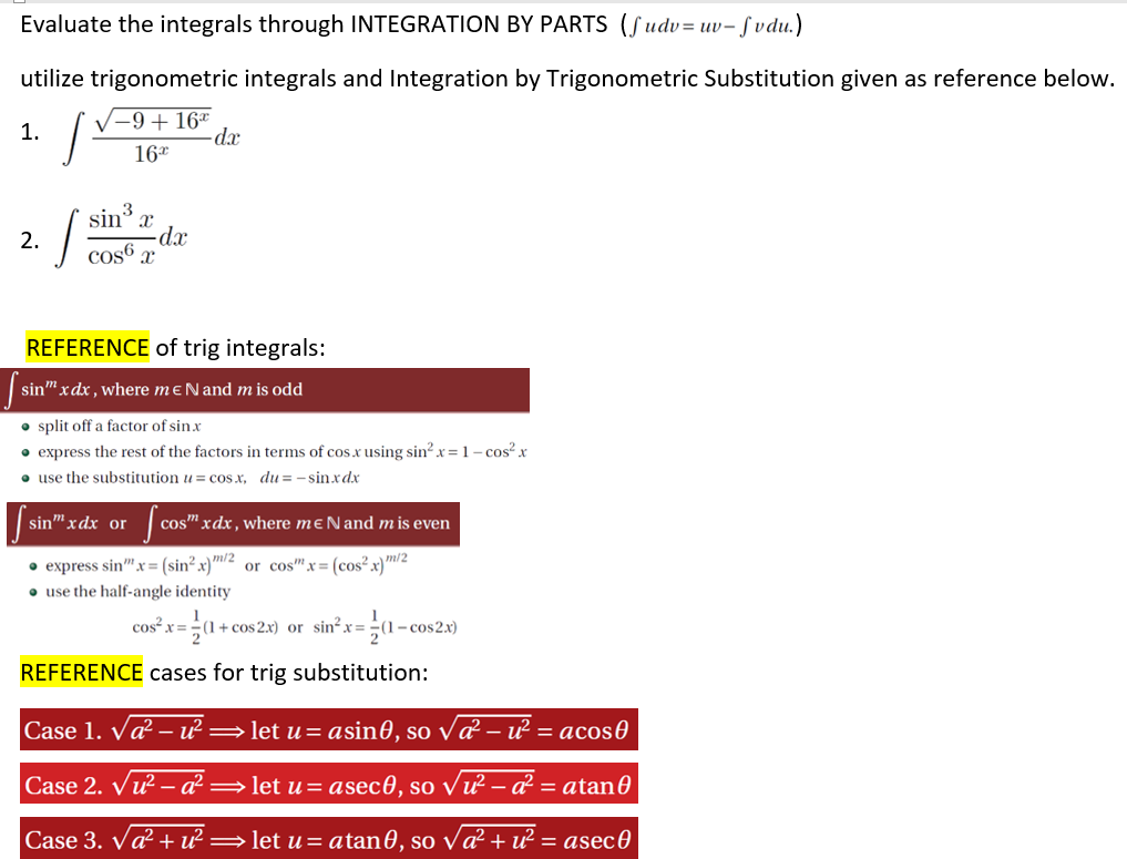 Evaluate the integrals through INTEGRATION BY PARTS (Sudv= uv- fvdu.)
utilize trigonometric integrals and Integration by Trigonometric Substitution given as reference below.
|-9+16*
-dx
1.
16*
sin x
-dx
cos6 x
2.
REFERENCE of trig integrals:
sin" xdx , where mɛNand m is odd
split off a factor of sin.x
• express the rest of the factors in terms of cos x using sin? x=1– cos? x
• use the substitution u = cos x, du = -sinxdx
sin" xdx or
cos" xdx, where mɛNand m is even
• express sin"x= (sin² x)m/2
• use the half-angle identity
or cos"x=(cos²x}m/2
cos² x=÷(1+c
|+ cos 2.x) or sin² x= ÷(1- cos2.x)
REFERENCE cases for trig substitution:
Case 1. Væ² – ư :
· let u= asin0, so va² – ư² = acos0
Case 2. Vư – a² =let u= asec0, so vư – á? = atan0
Case 3. va? + ư² =let u= atan0, so va² + ư? = asec0
