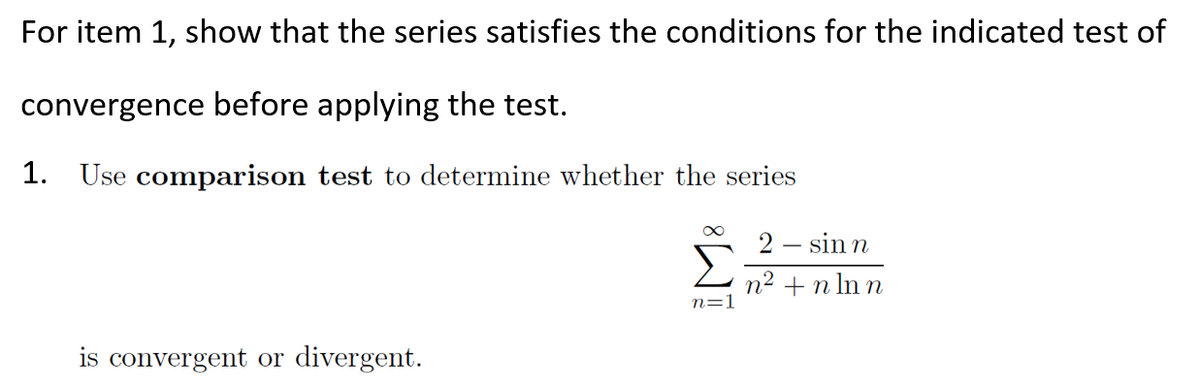 For item 1, show that the series satisfies the conditions for the indicated test of
convergence before applying the test.
1. Use comparison test to determine whether the series
2 – sin n
n2 +n ln n
is convergent or divergent.
