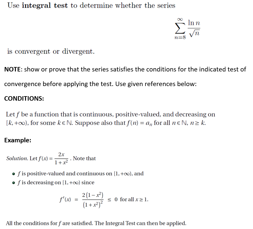 Use integral test to determine whether the series
In n
n=8
is convergent or divergent.
NOTE: show or prove that the series satisfies the conditions for the indicated test of
convergence before applying the test. Use given references below:
CONDITIONS:
Let f be a function that is continuous, positive-valued, and decreasing on
[k, +oo), for some ke N. Suppose also that f(n) = a, for all nɛN, n2 k.
Example:
2.x
Solution. Let ƒ(x) =
. Note that
1+x?
• f is positive-valued and continuous on [1, +∞), and
• f is decreasing on [1, +∞) since
2(1–x²)
(1 +x)?
f'(x)
< O for all x> 1.
All the conditions for f are satisfied. The Integral Test can then be applied.
