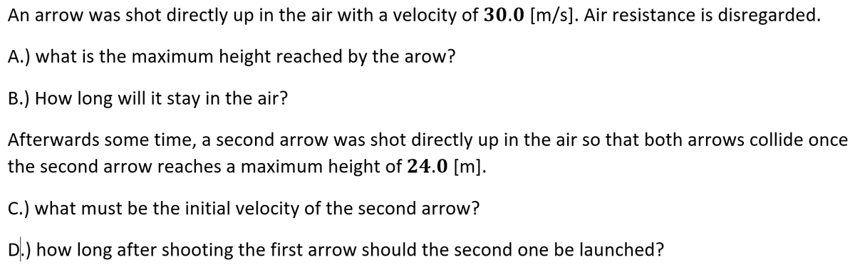 An arrow was shot directly up in the air with a velocity of 30.0 [m/s]. Air resistance is disregarded.
A.) what is the maximum height reached by the arow?
B.) How long will it stay in the air?
Afterwards some time, a second arro w was shot directly up in the air so that both arrows collide once
the second arrow reaches a maximum height of 24.0 [m].
C.) what must be the initial velocity of the second arrow?
D.) how long after shooting the first arrow should the second one be launched?
