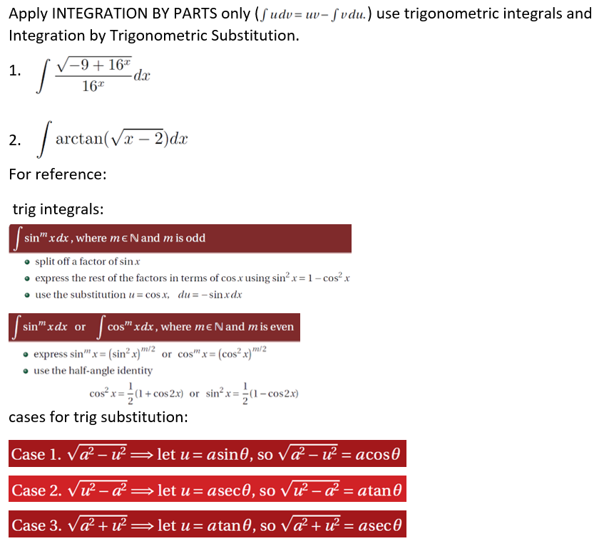 Apply INTEGRATION BY PARTS only (Sudv= uv- Svdu.) use trigonometric integrals and
Integration by Trigonometric Substitution.
-9+ 16*
-dx
1.
16*
2.
arctan(væ – 2)dx
For reference:
trig integrals:
sin" xdx, where mENand m is odd
• split off a factor of sinx
• express the rest of the factors in terms of cos.x using sin² x = 1 – cos? x
• use the substitution u= cos x, du= - sin.xdx
sin" xdx or
cos" xdx, where mɛNand mis even
• express sin"x= (sin² x)"™/2 or cos"x= (cos²x)m/2
• use the half-angle identity
cos²x= -(1+ cos 2x) or sin?x=÷(1- cos2x)
cases for trig substitution:
Case 1. Va – u² =let u= asin0, so vď – u² = acos0
Case 2. Vu – a² =let u= asec0, so vư – á² = atan0
Case 3. Va? + ư =
let u = atan0, so va² + u² = asec0
