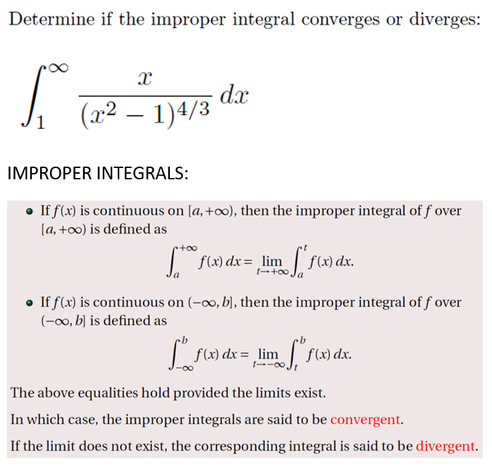 Determine if the improper integral converges or diverges:
dx
(x2 – 1)4/3
IMPROPER INTEGRALS:
• If f(x) is continuous on [a, +∞), then the improper integral of f over
[a, +o) is defined as
f(x) dx = _lim f(x) dx.
t-+ Ja
• If f(x) is continuous on (-∞, b], then the improper integral of f over
(-0, b] is defined as
| f(x) dx = _lim f(x) dx.
t→-∞Jt
The above equalities hold provided the limits exist.
In which case, the improper integrals are said to be convergent.
If the limit does not exist, the corresponding integral is said to be divergent.
